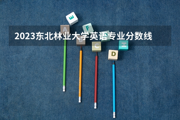 2023东北林业大学英语专业分数线及历年分数线汇总