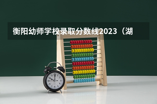 衡阳幼师学校录取分数线2023（湖南警察学院提前批录取分数线）