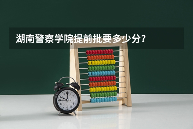 湖南警察学院提前批要多少分？