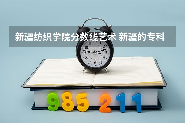 新疆纺织学院分数线艺术 新疆的专科（大专）学校