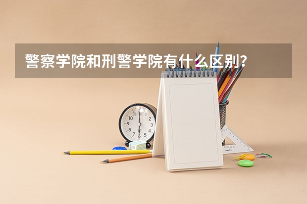 警察学院和刑警学院有什么区别？   为什么有人说可以先考警察学院？