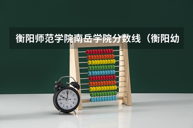衡阳师范学院南岳学院分数线（衡阳幼儿师范高等专科学校分数线）