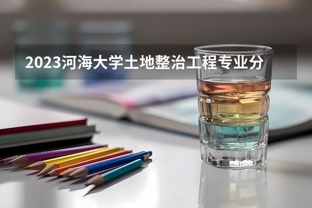 2023河海大学土地整治工程专业分数线及历年分数线汇总