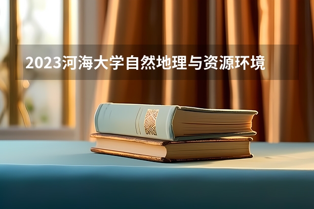 2023河海大学自然地理与资源环境专业分数线及历年分数线汇总