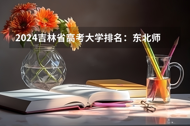 2024吉林省高考大学排名：东北师大省内第一，985的吉大排第几？（通化师范学院最低录取分数线）
