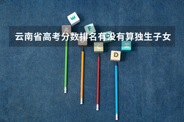 云南省高考分数排名有没有算独生子女加分（云南省会考22分加分政策 是不是最后高考成绩都会加22分 报考云南的大学的话 (不懂不要乱答)）