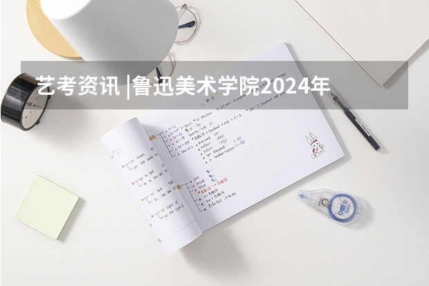 艺考资讯 |鲁迅美术学院2024年本科招生简章发布! 辽宁省美术类一本大学