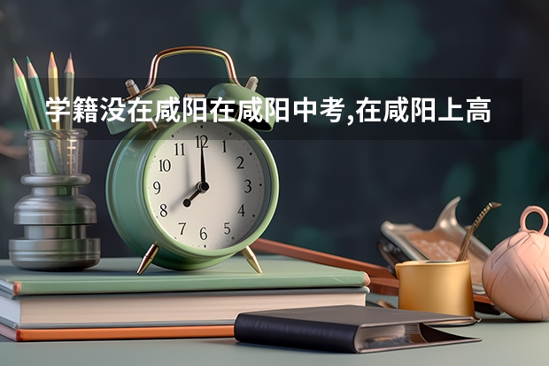 学籍没在咸阳在咸阳中考,在咸阳上高中没学籍能上四中吗?