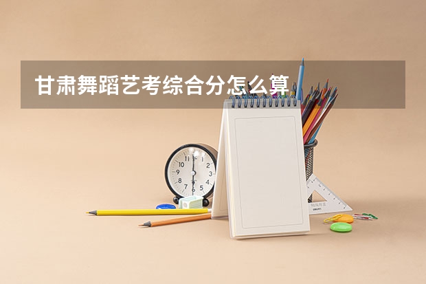 甘肃舞蹈艺考综合分怎么算