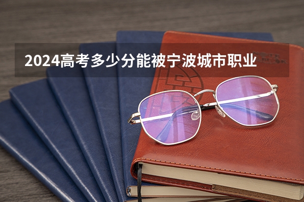 2024高考多少分能被宁波城市职业技术学院录取