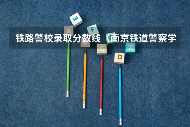 铁路警校录取分数线（南京铁道警察学院录取分数线）