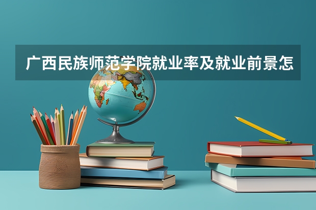 广西民族师范学院就业率及就业前景怎么样