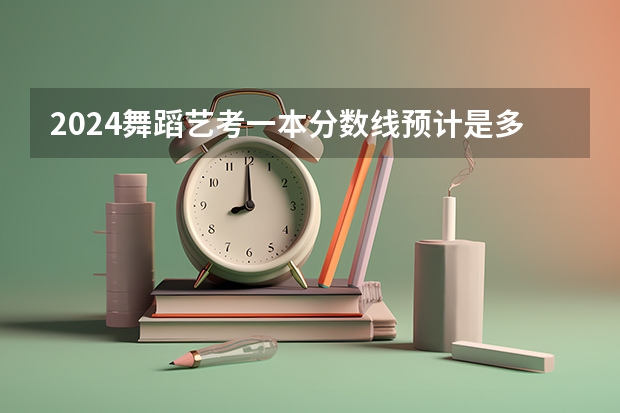 2024舞蹈艺考一本分数线预计是多少