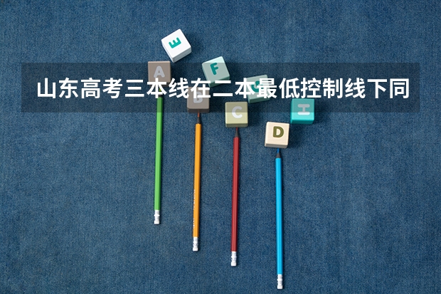 山东高考三本线在二本最低控制线下同步平行降分划定是什么意思