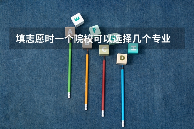 填志愿时一个院校可以选择几个专业 大学一个人最多能报几个专业,系