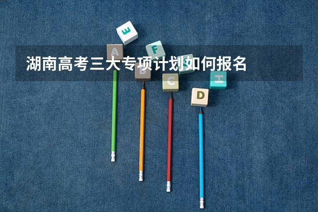 湖南高考三大专项计划如何报名