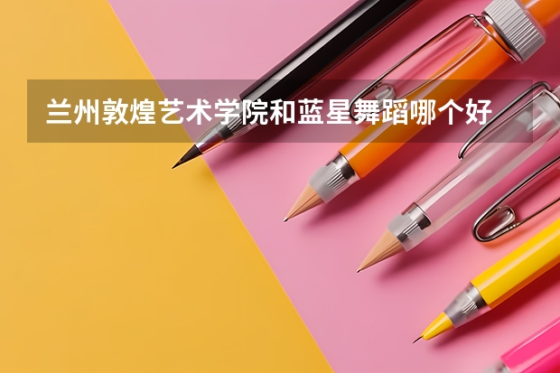 兰州敦煌艺术学院和蓝星舞蹈哪个好