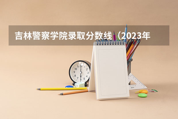 吉林警察学院录取分数线（2023年各省高考警察院校录取分数线一览表）