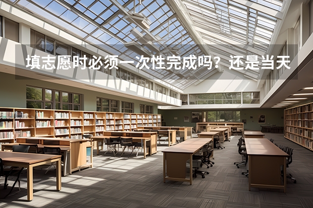 填志愿时必须一次性完成吗?还是当天填完再等到第二天再确认上交? 还有其他需要注意的地方吗?