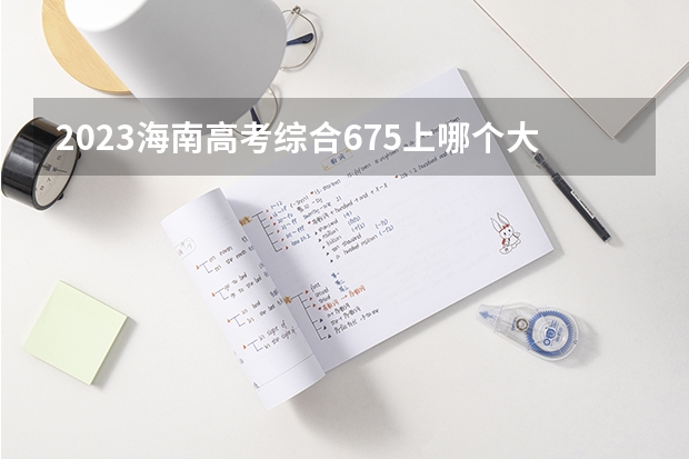 2023海南高考综合675上哪个大学合适