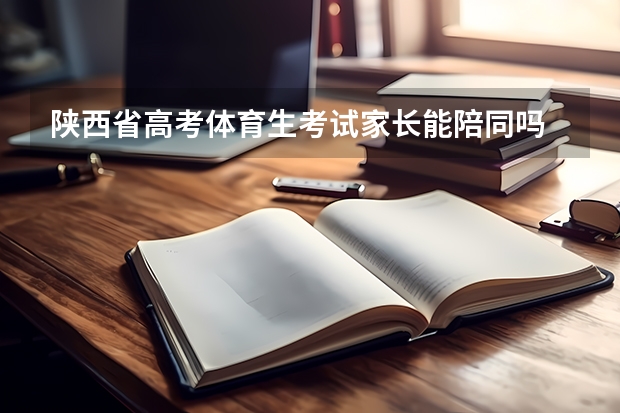 陕西省高考体育生考试家长能陪同吗