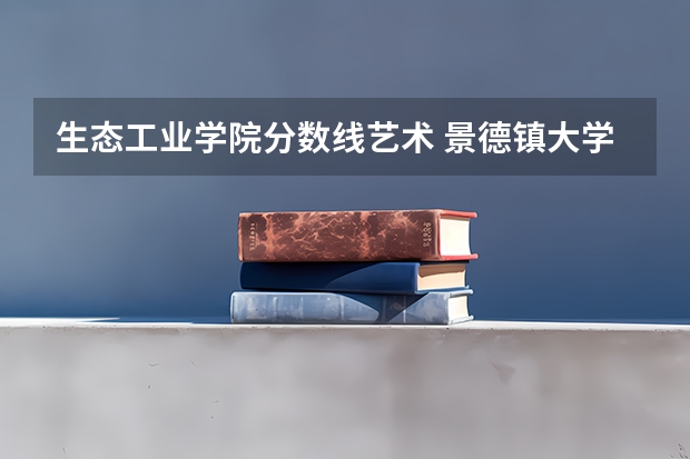 生态工业学院分数线艺术 景德镇大学陶瓷大学分数线