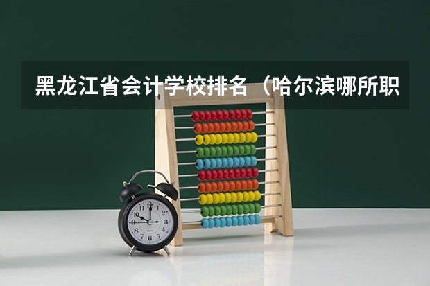 黑龙江省会计学校排名（哈尔滨哪所职业学校最好）