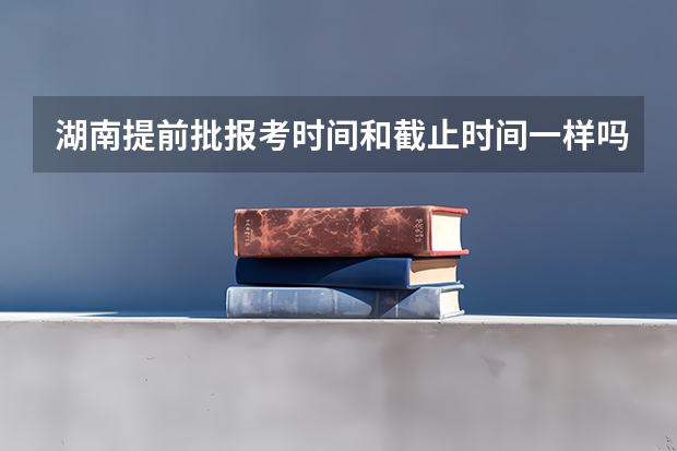 湖南提前批报考时间和截止时间一样吗