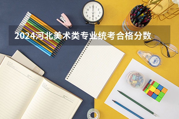 2024河北美术类专业统考合格分数线公布（河北工艺美术职业学院单招分数线）