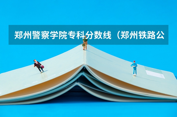 郑州警察学院专科分数线(郑州铁路公安警察学院录取分数线)