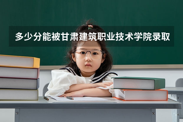 多少分能被甘肃建筑职业技术学院录取