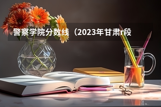 警察学院分数线（2023年甘肃r段录取院校及分数线）