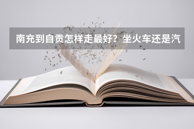 南充到自贡怎样走最好？坐火车还是汽车？到自贡后，坐多少路公交才能到四川理工工学院呢？谢谢！