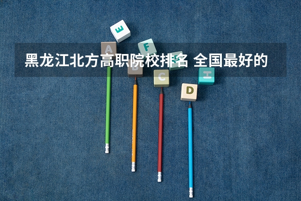 黑龙江北方高职院校排名 全国最好的中专学校排名