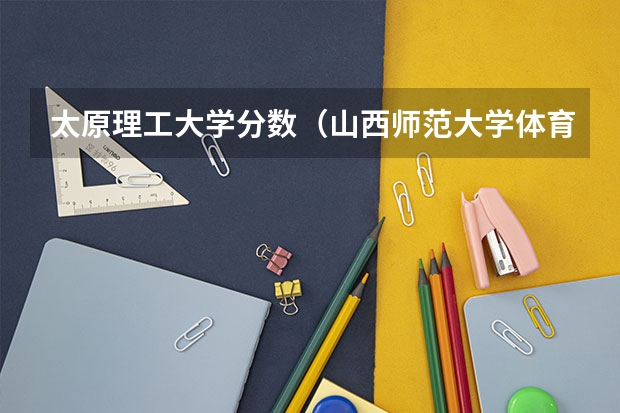 太原理工大学分数（山西师范大学体育单招分数线）