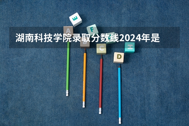 湖南科技学院录取分数线2024年是多少分(附各省录取最低分)