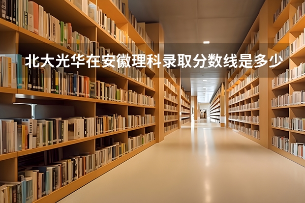 北大光华在安徽理科录取分数线是多少，安徽省理科状元是不是一定能进光华，光华的竞争和学...