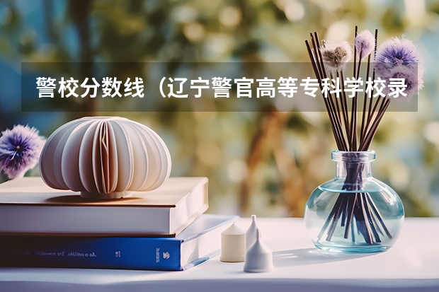 警校分数线（辽宁警官高等专科学校录取分数线）