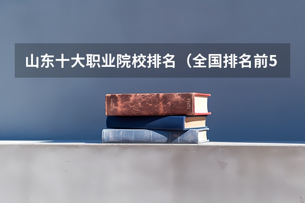 山东十大职业院校排名(全国排名前5的专科院校?)