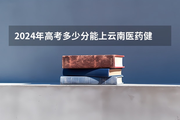 2024年高考多少分能上云南医药健康职业学院