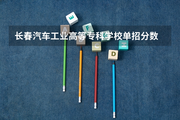 长春汽车工业高等专科学校单招分数 长春师范高等专科学院分数线