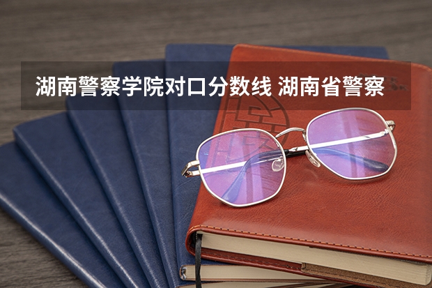湖南警察学院对口分数线 湖南省警察学院录取分数线