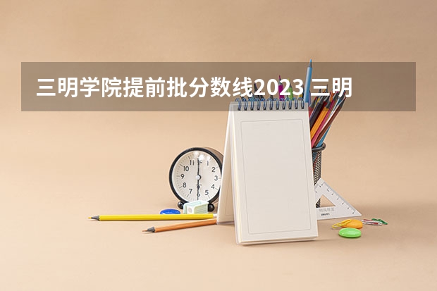 三明学院提前批分数线2023 三明学院分数线
