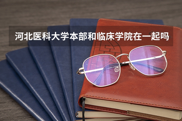 河北医科大学本部和临床学院在一起吗？