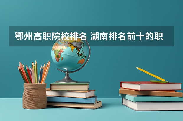 鄂州高职院校排名 湖南排名前十的职业技术学院？