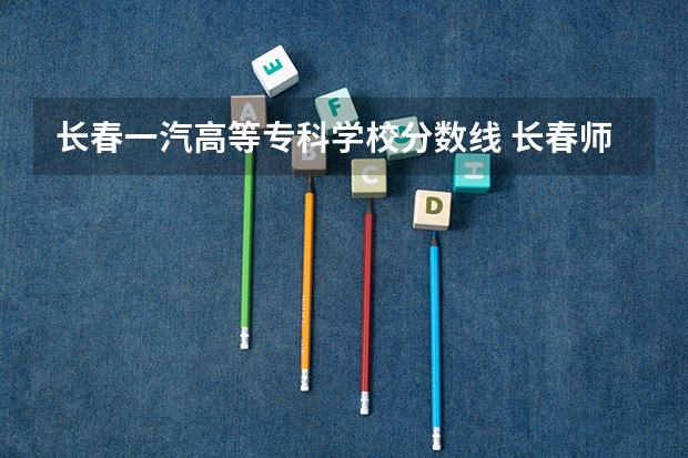 长春一汽高等专科学校分数线 长春师范高等专科分数线