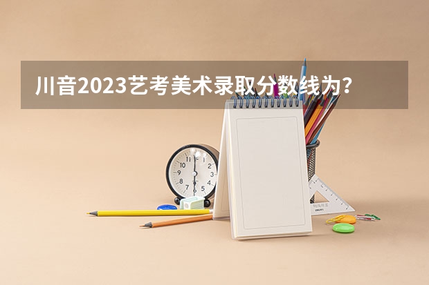 川音2023艺考美术录取分数线为？（2024四川艺考统考各专业合格线公布）