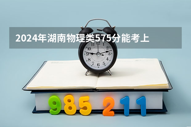 2024年湖南物理类575分能考上什么大学？