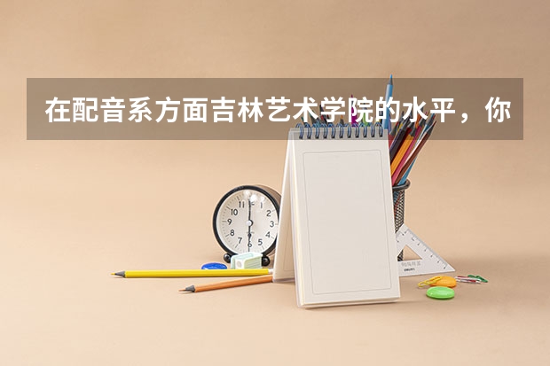 在配音系方面吉林艺术学院的水平,你觉得怎么样?