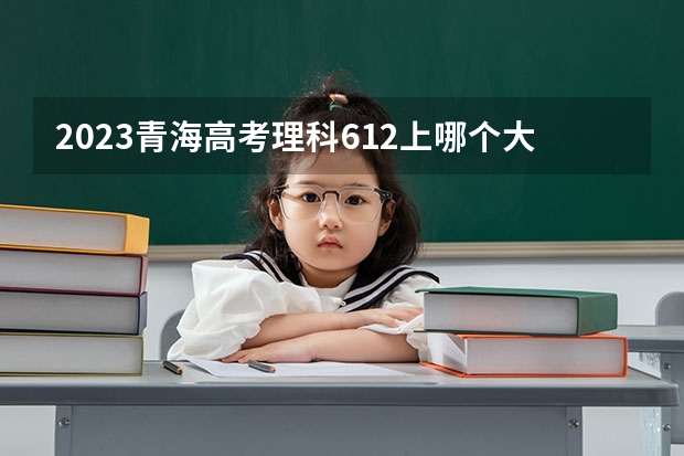 2023青海高考理科612上哪个大学合适